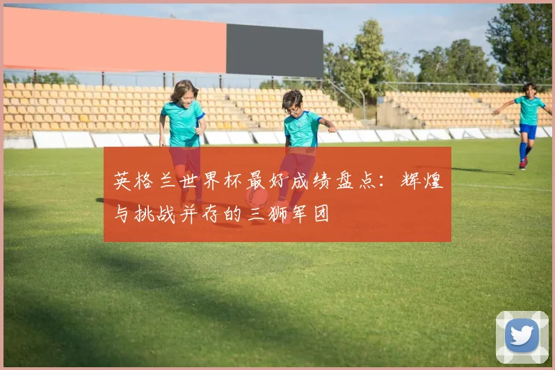 英格兰世界杯最好成绩盘点：辉煌与挑战并存的三狮军团