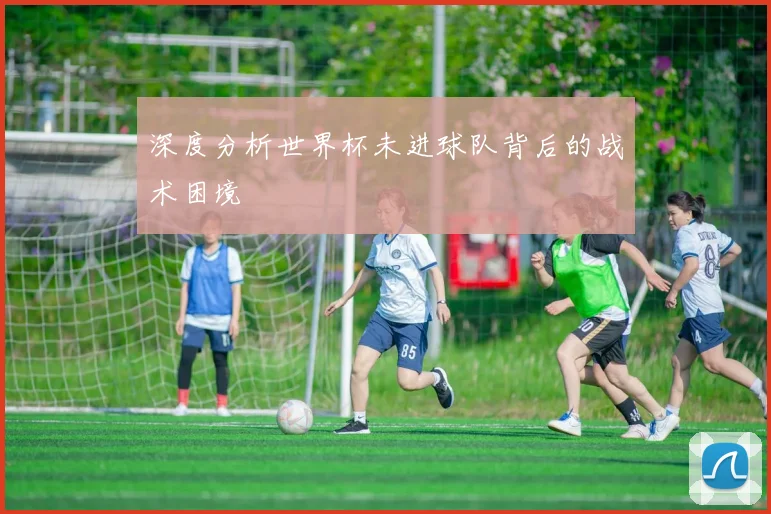 深度分析世界杯未进球队背后的战术困境