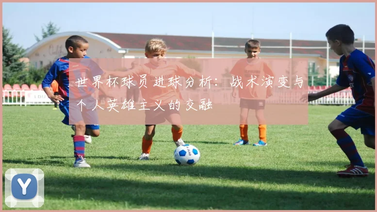世界杯球员进球分析：战术演变与个人英雄主义的交融