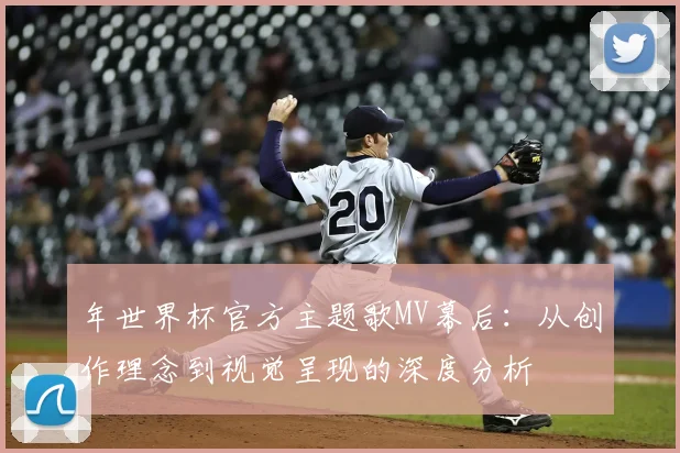 年世界杯官方主题歌MV幕后:从创作理念到视觉呈现的深度分析