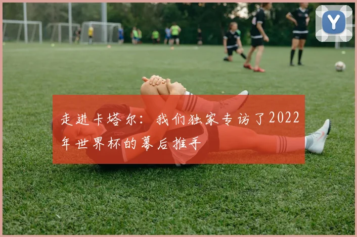 走进卡塔尔：我们独家专访了2022年世界杯的幕后推手