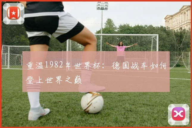 重温1982年世界杯：德国战车如何登上世界之巅