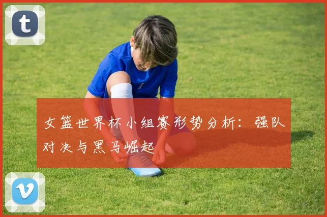 女篮世界杯小组赛形势分析：强队对决与黑马崛起