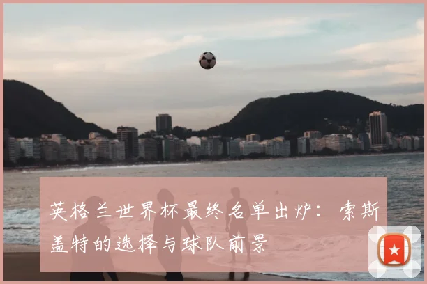 英格兰世界杯最终名单出炉：索斯盖特的选择与球队前景