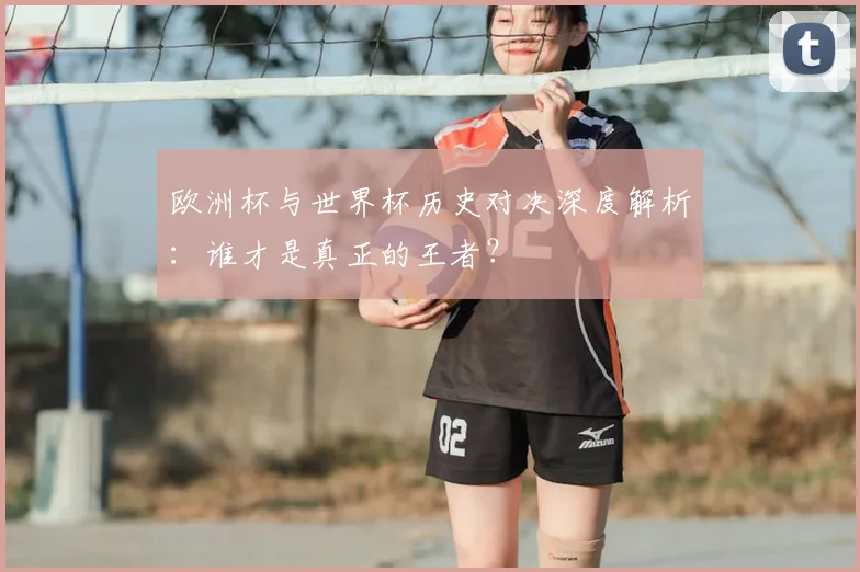 欧洲杯与世界杯历史对决深度解析：谁才是真正的王者？