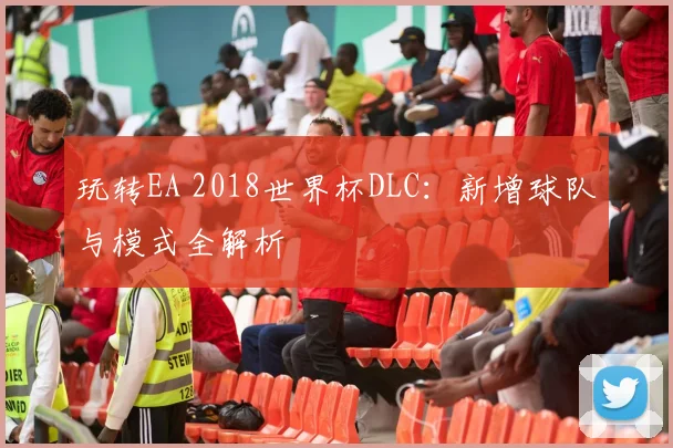 玩转EA 2018世界杯DLC：新增球队与模式全解析