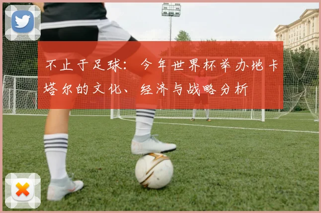 不止于足球:今年世界杯举办地卡塔尔的文化、经济与战略分析