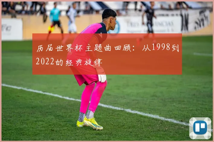 历届世界杯主题曲回顾：从1998到2022的经典旋律