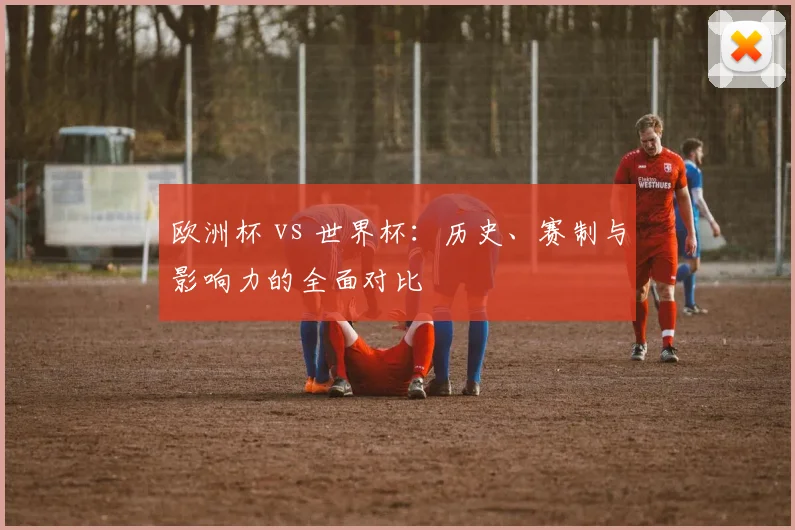 欧洲杯 vs 世界杯：历史、赛制与影响力的全面对比