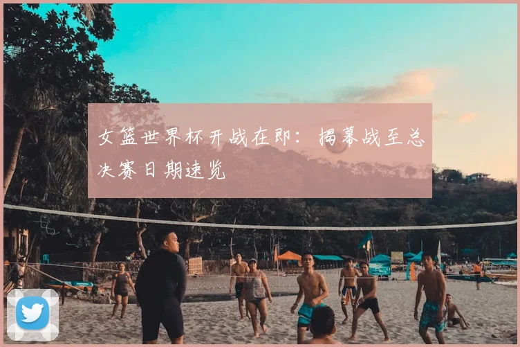 女篮世界杯开战在即：揭幕战至总决赛日期速览