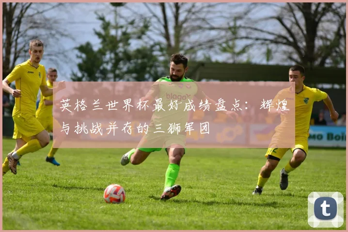 英格兰世界杯最好成绩盘点：辉煌与挑战并存的三狮军团
