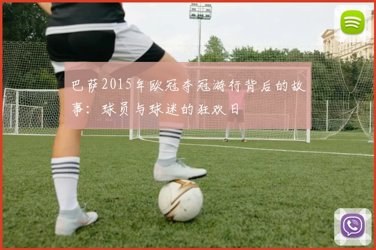 巴萨2015年欧冠夺冠游行背后的故事：球员与球迷的狂欢日