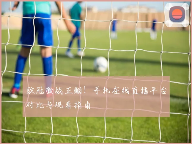 欧冠激战正酣！手机在线直播平台对比与观看指南