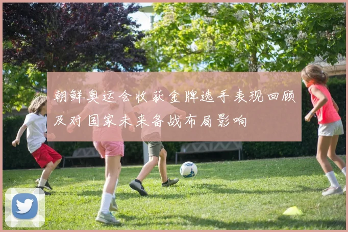 朝鲜奥运会收获金牌选手表现回顾及对国家未来备战布局影响