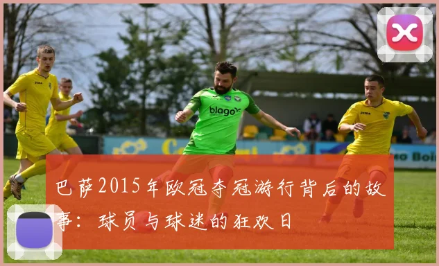 巴萨2015年欧冠夺冠游行背后的故事：球员与球迷的狂欢日